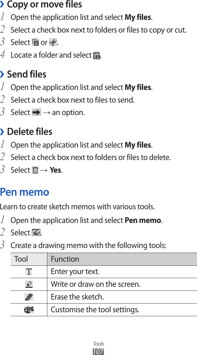 Tools107Copy or move files ›Open the application list and select 1 My files.Select a check box next to folders or files to copy or cut.2 Select 3  or  .Locate a folder and select 4 .Send files ›Open the application list and select 1 My files.Select a check box next to files to send.2 Select 3  → an option.Delete files › Open the application list and select 1 My files.Select a check box next to folders or files to delete.2 Select 3  → Yes .Pen memoLearn to create sketch memos with various tools.Open the application list and select 1 Pen memo.Select 2 .Create a drawing memo with the following tools:3 Tool FunctionEnter your text.Write or draw on the screen.Erase the sketch.Customise the tool settings.