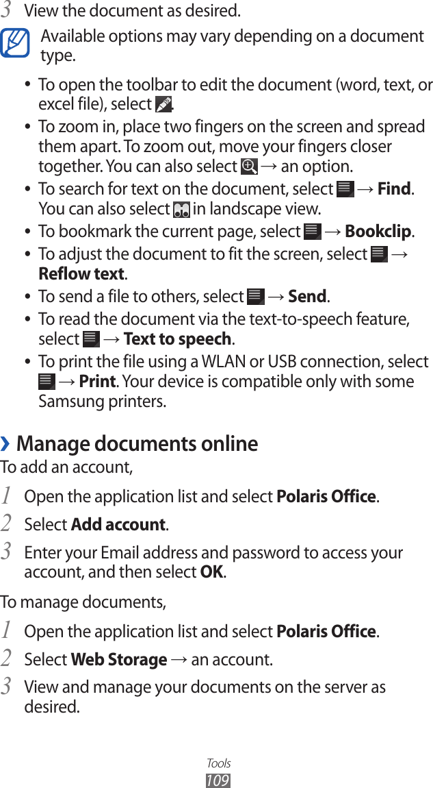 Tools109View the document as desired.3 Available options may vary depending on a document type.To open the toolbar to edit the document (word, text, or  ●excel file), select  .To zoom in, place two fingers on the screen and spread  ●them apart. To zoom out, move your fingers closer together. You can also select   → an option.To search for text on the document, select  ● → Find. You can also select   in landscape view.To bookmark the current page, select  ● → Bookclip.To adjust the document to fit the screen, select  ● → Reflow text.To send a file to others, select  ● → Send.To read the document via the text-to-speech feature,  ●select   → Text to speech.To print the file using a WLAN or USB connection, select  ● → Print. Your device is compatible only with some Samsung printers.Manage documents online ›To add an account,Open the application list and select 1 Polaris Office.Select 2 Add account.Enter your Email address and password to access your 3 account, and then select OK.To manage documents,Open the application list and select 1 Polaris Office.Select 2 Web Storage → an account.View and manage your documents on the server as 3 desired.