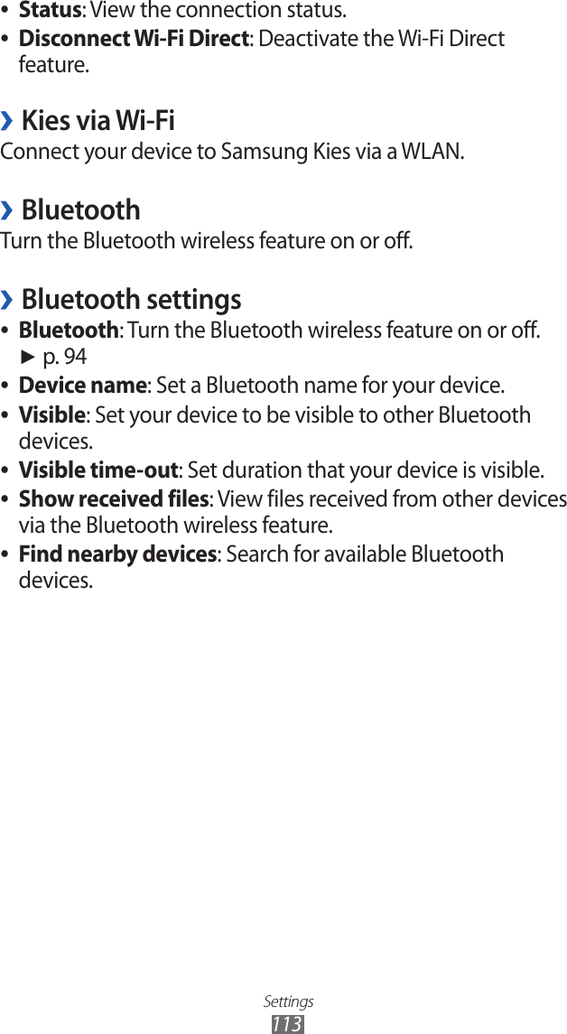 Settings113Status ●: View the connection status.Disconnect Wi-Fi Direct ●: Deactivate the Wi-Fi Direct feature.Kies via Wi-Fi ›Connect your device to Samsung Kies via a WLAN.Bluetooth ›Turn the Bluetooth wireless feature on or off.Bluetooth settings ›Bluetooth ●: Turn the Bluetooth wireless feature on or off.  ► p. 94Device name ●: Set a Bluetooth name for your device.Visible ●: Set your device to be visible to other Bluetooth devices.Visible time-out ●: Set duration that your device is visible.Show received files ●: View files received from other devices via the Bluetooth wireless feature.Find nearby devices ●: Search for available Bluetooth devices.