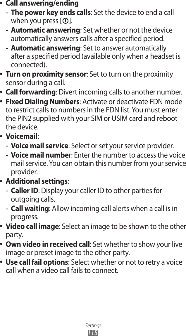 Settings115Call answering/ending ●The power key ends calls -: Set the device to end a call when you press [ ].Automatic answering -: Set whether or not the device automatically answers calls after a specified period.Automatic answering -: Set to answer automatically after a specified period (available only when a headset is connected).Turn on proximity sensor ●: Set to turn on the proximity sensor during a call.Call forwarding ●: Divert incoming calls to another number.Fixed Dialing Numbers ●: Activate or deactivate FDN mode to restrict calls to numbers in the FDN list. You must enter the PIN2 supplied with your SIM or USIM card and reboot the device.Voicemail ●:Voice mail service -: Select or set your service provider.Voice mail numbe -r: Enter the number to access the voice mail service. You can obtain this number from your service provider.Additional settings ●:Caller ID -: Display your caller ID to other parties for outgoing calls.Call waiting -: Allow incoming call alerts when a call is in progress.Video call image ●: Select an image to be shown to the other party.Own video in received call ●: Set whether to show your live image or preset image to the other party.Use call fail options ●: Select whether or not to retry a voice call when a video call fails to connect.