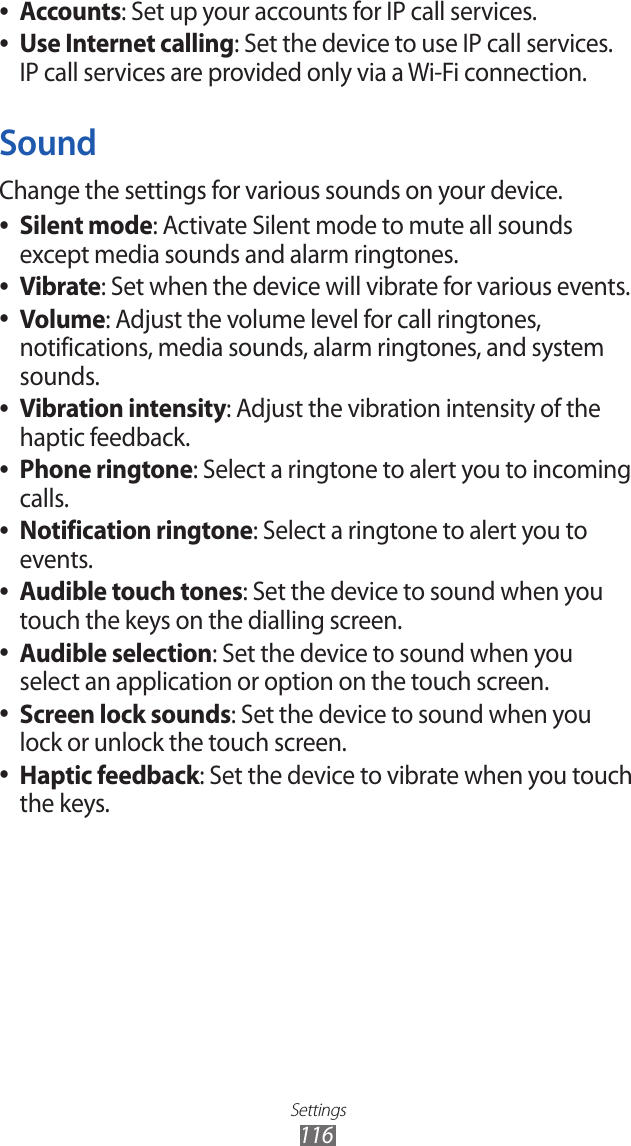 Settings116Accounts ●: Set up your accounts for IP call services.Use Internet calling ●: Set the device to use IP call services. IP call services are provided only via a Wi-Fi connection.SoundChange the settings for various sounds on your device. Silent mode ●: Activate Silent mode to mute all sounds except media sounds and alarm ringtones.Vibrate ●: Set when the device will vibrate for various events.Volume ●: Adjust the volume level for call ringtones, notifications, media sounds, alarm ringtones, and system sounds.Vibration intensity ●: Adjust the vibration intensity of the haptic feedback.Phone ringtone ●: Select a ringtone to alert you to incoming calls.Notification ringtone ●: Select a ringtone to alert you to events.Audible touch tones ●: Set the device to sound when you touch the keys on the dialling screen.Audible selection ●: Set the device to sound when you select an application or option on the touch screen.Screen lock sounds ●: Set the device to sound when you lock or unlock the touch screen.Haptic feedback ●: Set the device to vibrate when you touch the keys.