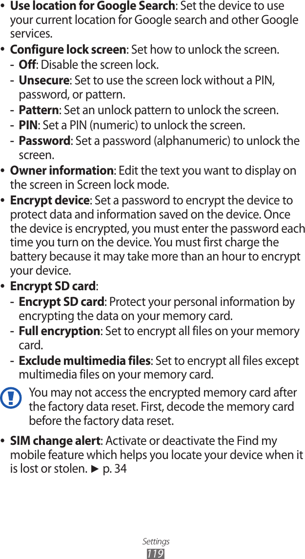 Settings119Use location for Google Search ●: Set the device to use your current location for Google search and other Google services.Configure lock screen ●: Set how to unlock the screen.Off -: Disable the screen lock.Unsecure -: Set to use the screen lock without a PIN, password, or pattern.Pattern -: Set an unlock pattern to unlock the screen.PIN -: Set a PIN (numeric) to unlock the screen.Password -: Set a password (alphanumeric) to unlock the screen.Owner information ●: Edit the text you want to display on the screen in Screen lock mode.Encrypt device ●: Set a password to encrypt the device to protect data and information saved on the device. Once the device is encrypted, you must enter the password each time you turn on the device. You must first charge the battery because it may take more than an hour to encrypt your device.Encrypt SD card ●:Encrypt SD card -: Protect your personal information by encrypting the data on your memory card.Full encryption -: Set to encrypt all files on your memory card.Exclude multimedia files -: Set to encrypt all files except multimedia files on your memory card.You may not access the encrypted memory card after the factory data reset. First, decode the memory card before the factory data reset.SIM change alert ●: Activate or deactivate the Find my mobile feature which helps you locate your device when it is lost or stolen. ► p. 34