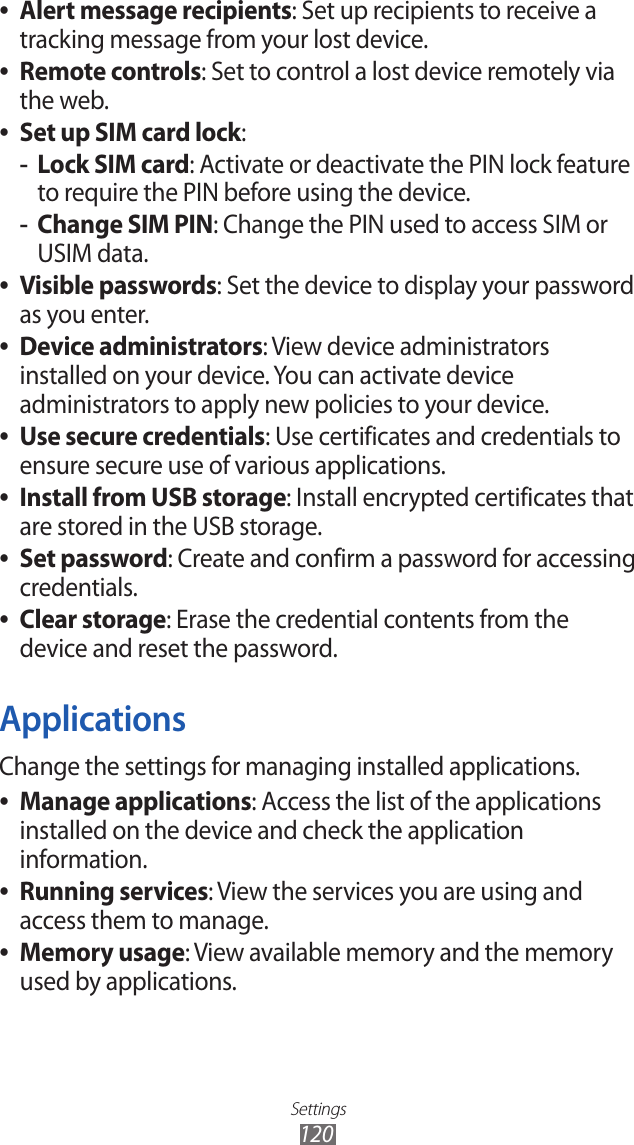 Settings120Alert message recipients ●: Set up recipients to receive a tracking message from your lost device.Remote controls ●: Set to control a lost device remotely via the web.Set up SIM card lock ●:Lock SIM card -: Activate or deactivate the PIN lock feature to require the PIN before using the device.Change SIM PIN -: Change the PIN used to access SIM or USIM data.Visible passwords ●: Set the device to display your password as you enter.Device administrators ●: View device administrators installed on your device. You can activate device administrators to apply new policies to your device.Use secure credentials ●: Use certificates and credentials to ensure secure use of various applications.Install from USB storage ●: Install encrypted certificates that are stored in the USB storage.Set password ●: Create and confirm a password for accessing credentials.Clear storage ●: Erase the credential contents from the device and reset the password.ApplicationsChange the settings for managing installed applications.Manage applications ●: Access the list of the applications installed on the device and check the application information.Running services ●: View the services you are using and access them to manage.Memory usage ●: View available memory and the memory used by applications.