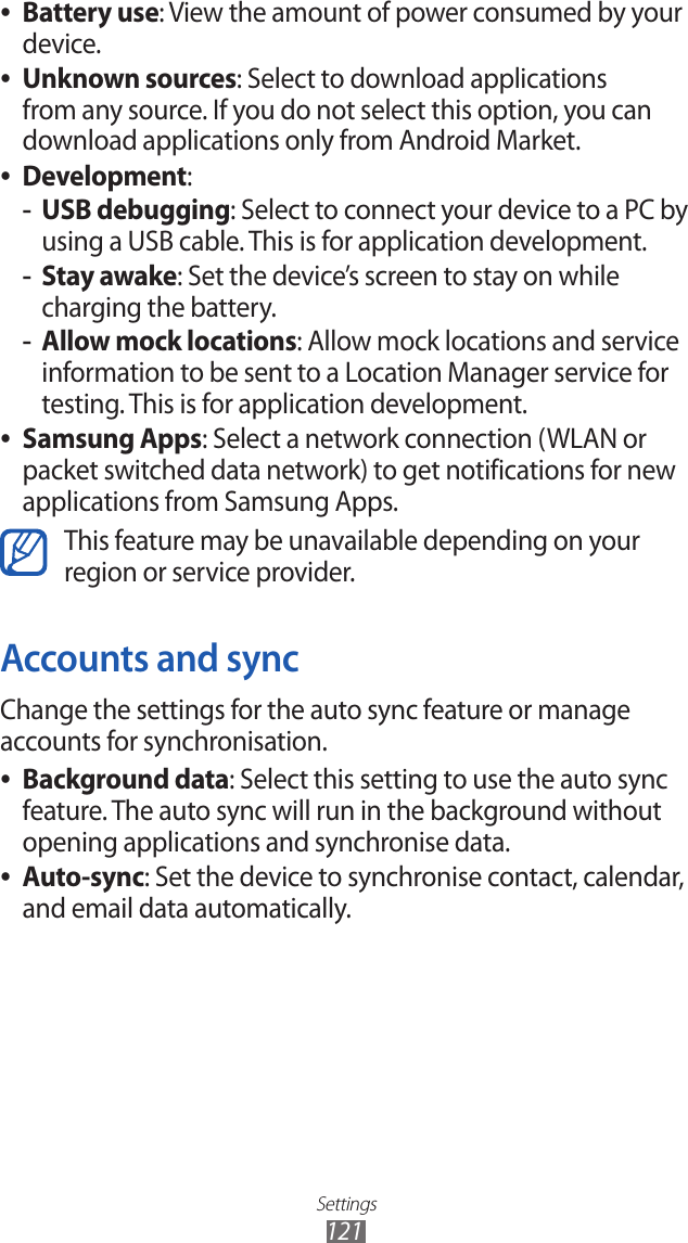 Settings121Battery use ●: View the amount of power consumed by your device.Unknown sources ●: Select to download applications from any source. If you do not select this option, you can download applications only from Android Market.Development ●:USB debugging -: Select to connect your device to a PC by using a USB cable. This is for application development.Stay awake -: Set the device’s screen to stay on while charging the battery.Allow mock locations -: Allow mock locations and service information to be sent to a Location Manager service for testing. This is for application development.Samsung Apps ●: Select a network connection (WLAN or packet switched data network) to get notifications for new applications from Samsung Apps.This feature may be unavailable depending on yourregion or service provider.Accounts and syncChange the settings for the auto sync feature or manage accounts for synchronisation.Background data ●: Select this setting to use the auto sync feature. The auto sync will run in the background without opening applications and synchronise data.Auto-sync ●: Set the device to synchronise contact, calendar, and email data automatically.