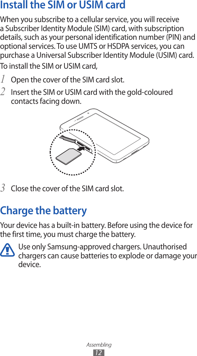 Assembling12Install the SIM or USIM cardWhen you subscribe to a cellular service, you will receive a Subscriber Identity Module (SIM) card, with subscription details, such as your personal identification number (PIN) and optional services. To use UMTS or HSDPA services, you can purchase a Universal Subscriber Identity Module (USIM) card.To install the SIM or USIM card,Open the cover of the SIM card slot.1 Insert the SIM or USIM card with the gold-coloured 2 contacts facing down.Close the cover of the SIM card slot.3 Charge the batteryYour device has a built-in battery. Before using the device for the first time, you must charge the battery.Use only Samsung-approved chargers. Unauthorised chargers can cause batteries to explode or damage your device.