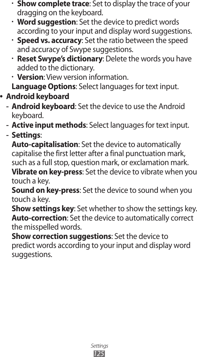 Settings125Show complete trace ▪: Set to display the trace of your dragging on the keyboard.Word suggestion ▪: Set the device to predict words according to your input and display word suggestions.Speed vs. accuracy ▪: Set the ratio between the speed and accuracy of Swype suggestions.Reset Swype’s dictionary ▪: Delete the words you have added to the dictionary.Version ▪: View version information.Language Options: Select languages for text input.Android keyboard ●Android keyboard -: Set the device to use the Android keyboard.Active input methods -: Select languages for text input.Settings -:Auto-capitalisation: Set the device to automatically capitalise the first letter after a final punctuation mark, such as a full stop, question mark, or exclamation mark.Vibrate on key-press: Set the device to vibrate when you touch a key.Sound on key-press: Set the device to sound when you touch a key.Show settings key: Set whether to show the settings key. Auto-correction: Set the device to automatically correct the misspelled words.Show correction suggestions: Set the device to predict words according to your input and display word suggestions.