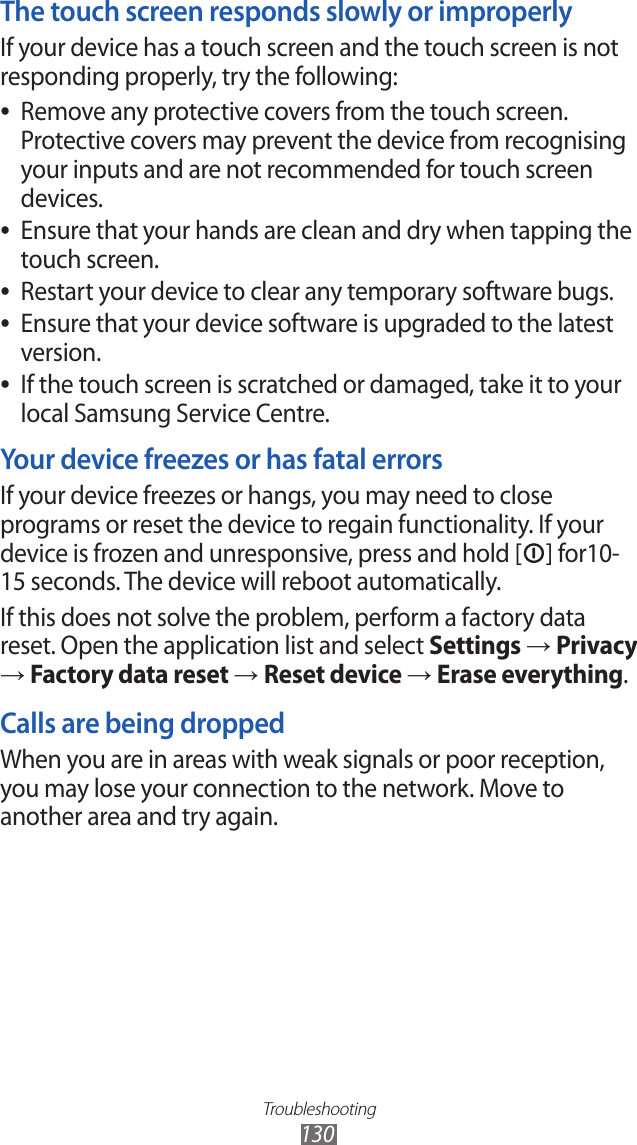 Troubleshooting130The touch screen responds slowly or improperlyIf your device has a touch screen and the touch screen is not responding properly, try the following:Remove any protective covers from the touch screen.  ●Protective covers may prevent the device from recognising your inputs and are not recommended for touch screen devices.Ensure that your hands are clean and dry when tapping the  ●touch screen.Restart your device to clear any temporary software bugs. ●Ensure that your device software is upgraded to the latest  ●version.If the touch screen is scratched or damaged, take it to your  ●local Samsung Service Centre.Your device freezes or has fatal errorsIf your device freezes or hangs, you may need to close programs or reset the device to regain functionality. If your device is frozen and unresponsive, press and hold [ ] for10-15 seconds. The device will reboot automatically.If this does not solve the problem, perform a factory data reset. Open the application list and select Settings → Privacy → Factory data reset → Reset device → Erase everything.Calls are being droppedWhen you are in areas with weak signals or poor reception, you may lose your connection to the network. Move to another area and try again.