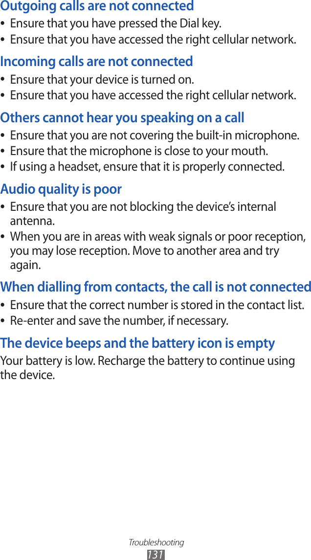 Troubleshooting131Outgoing calls are not connectedEnsure that you have pressed the Dial key. ●Ensure that you have accessed the right cellular network. ●Incoming calls are not connectedEnsure that your device is turned on. ●Ensure that you have accessed the right cellular network. ●Others cannot hear you speaking on a callEnsure that you are not covering the built-in microphone. ●Ensure that the microphone is close to your mouth. ●If using a headset, ensure that it is properly connected. ●Audio quality is poorEnsure that you are not blocking the device’s internal  ●antenna.When you are in areas with weak signals or poor reception,  ●you may lose reception. Move to another area and try again.When dialling from contacts, the call is not connectedEnsure that the correct number is stored in the contact list. ●Re-enter and save the number, if necessary. ●The device beeps and the battery icon is emptyYour battery is low. Recharge the battery to continue using the device.