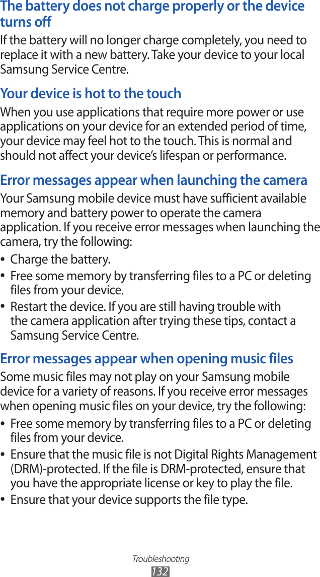 Troubleshooting132The battery does not charge properly or the device turns offIf the battery will no longer charge completely, you need to replace it with a new battery. Take your device to your local Samsung Service Centre.Your device is hot to the touchWhen you use applications that require more power or use applications on your device for an extended period of time, your device may feel hot to the touch. This is normal and should not affect your device’s lifespan or performance.Error messages appear when launching the cameraYour Samsung mobile device must have sufficient available memory and battery power to operate the camera application. If you receive error messages when launching the camera, try the following:Charge the battery. ●Free some memory by transferring files to a PC or deleting  ●files from your device.Restart the device. If you are still having trouble with  ●the camera application after trying these tips, contact a Samsung Service Centre.Error messages appear when opening music filesSome music files may not play on your Samsung mobile device for a variety of reasons. If you receive error messages when opening music files on your device, try the following:Free some memory by transferring files to a PC or deleting  ●files from your device.Ensure that the music file is not Digital Rights Management  ●(DRM)-protected. If the file is DRM-protected, ensure that you have the appropriate license or key to play the file.Ensure that your device supports the file type. ●