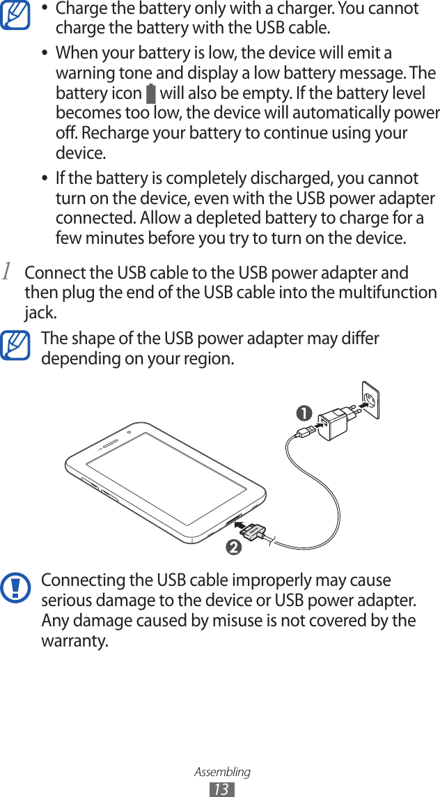 Assembling13Charge the battery only with a charger. You cannot  ●charge the battery with the USB cable.When your battery is low, the device will emit a  ●warning tone and display a low battery message. The battery icon   will also be empty. If the battery level becomes too low, the device will automatically power off. Recharge your battery to continue using your device.If the battery is completely discharged, you cannot  ●turn on the device, even with the USB power adapter connected. Allow a depleted battery to charge for a few minutes before you try to turn on the device.Connect the USB cable to the USB power adapter and 1 then plug the end of the USB cable into the multifunction jack.The shape of the USB power adapter may differ depending on your region.Connecting the USB cable improperly may cause serious damage to the device or USB power adapter. Any damage caused by misuse is not covered by the warranty.