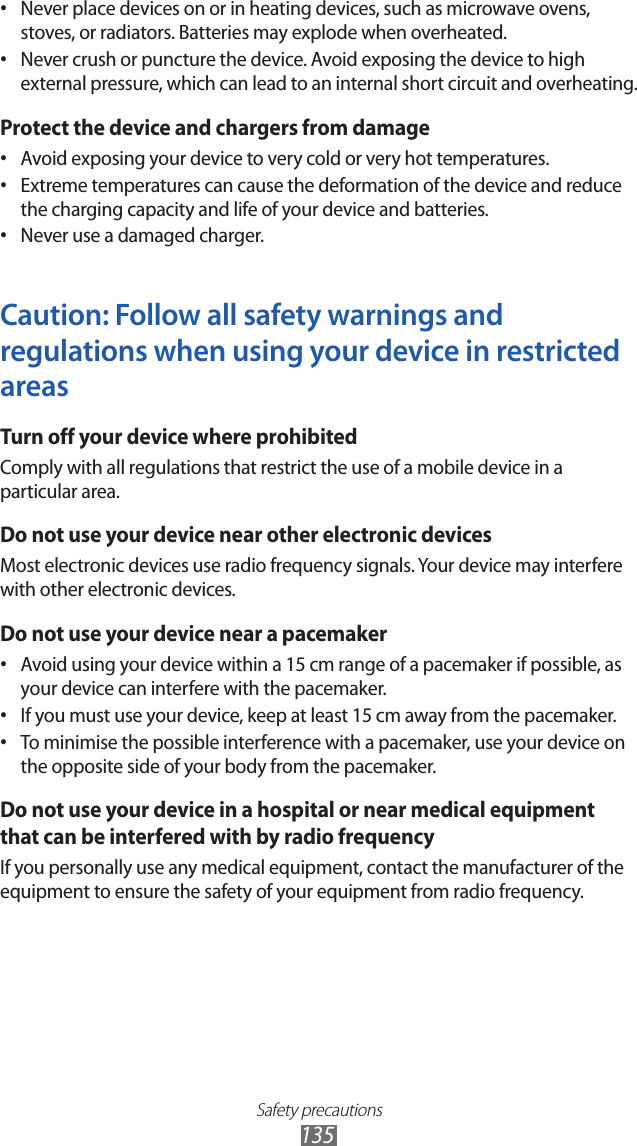 Safety precautions135Never place devices on or in heating devices, such as microwave ovens, • stoves, or radiators. Batteries may explode when overheated.Never crush or puncture the device. Avoid exposing the device to high • external pressure, which can lead to an internal short circuit and overheating.Protect the device and chargers from damageAvoid exposing your device to very cold or very hot temperatures.• Extreme temperatures can cause the deformation of the device and reduce • the charging capacity and life of your device and batteries.Never use a damaged charger.• Caution: Follow all safety warnings and regulations when using your device in restricted areasTurn off your device where prohibitedComply with all regulations that restrict the use of a mobile device in a particular area.Do not use your device near other electronic devicesMost electronic devices use radio frequency signals. Your device may interfere with other electronic devices.Do not use your device near a pacemakerAvoid using your device within a 15 cm range of a pacemaker if possible, as • your device can interfere with the pacemaker.If you must use your device, keep at least 15 cm away from the pacemaker.• To minimise the possible interference with a pacemaker, use your device on • the opposite side of your body from the pacemaker.Do not use your device in a hospital or near medical equipment that can be interfered with by radio frequencyIf you personally use any medical equipment, contact the manufacturer of the equipment to ensure the safety of your equipment from radio frequency.