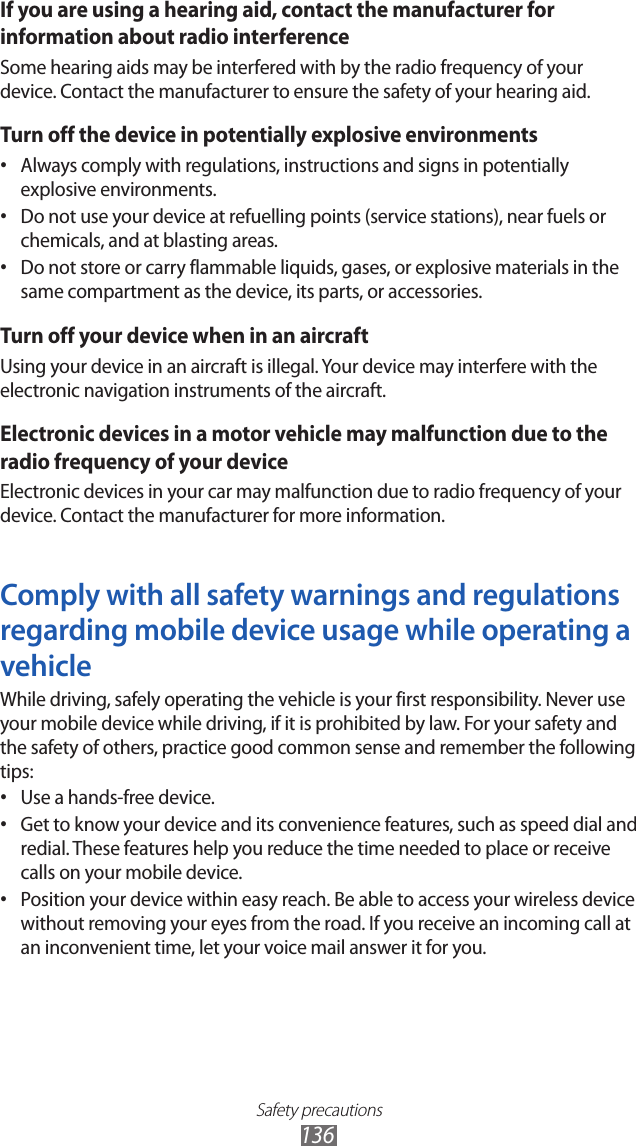 Safety precautions136If you are using a hearing aid, contact the manufacturer for information about radio interferenceSome hearing aids may be interfered with by the radio frequency of your device. Contact the manufacturer to ensure the safety of your hearing aid.Turn off the device in potentially explosive environmentsAlways comply with regulations, instructions and signs in potentially • explosive environments.Do not use your device at refuelling points (service stations), near fuels or • chemicals, and at blasting areas.Do not store or carry flammable liquids, gases, or explosive materials in the • same compartment as the device, its parts, or accessories.Turn off your device when in an aircraftUsing your device in an aircraft is illegal. Your device may interfere with the electronic navigation instruments of the aircraft.Electronic devices in a motor vehicle may malfunction due to the radio frequency of your deviceElectronic devices in your car may malfunction due to radio frequency of your device. Contact the manufacturer for more information.Comply with all safety warnings and regulations regarding mobile device usage while operating a vehicleWhile driving, safely operating the vehicle is your first responsibility. Never use your mobile device while driving, if it is prohibited by law. For your safety and the safety of others, practice good common sense and remember the following tips:Use a hands-free device.• Get to know your device and its convenience features, such as speed dial and • redial. These features help you reduce the time needed to place or receive calls on your mobile device.Position your device within easy reach. Be able to access your wireless device • without removing your eyes from the road. If you receive an incoming call at an inconvenient time, let your voice mail answer it for you.