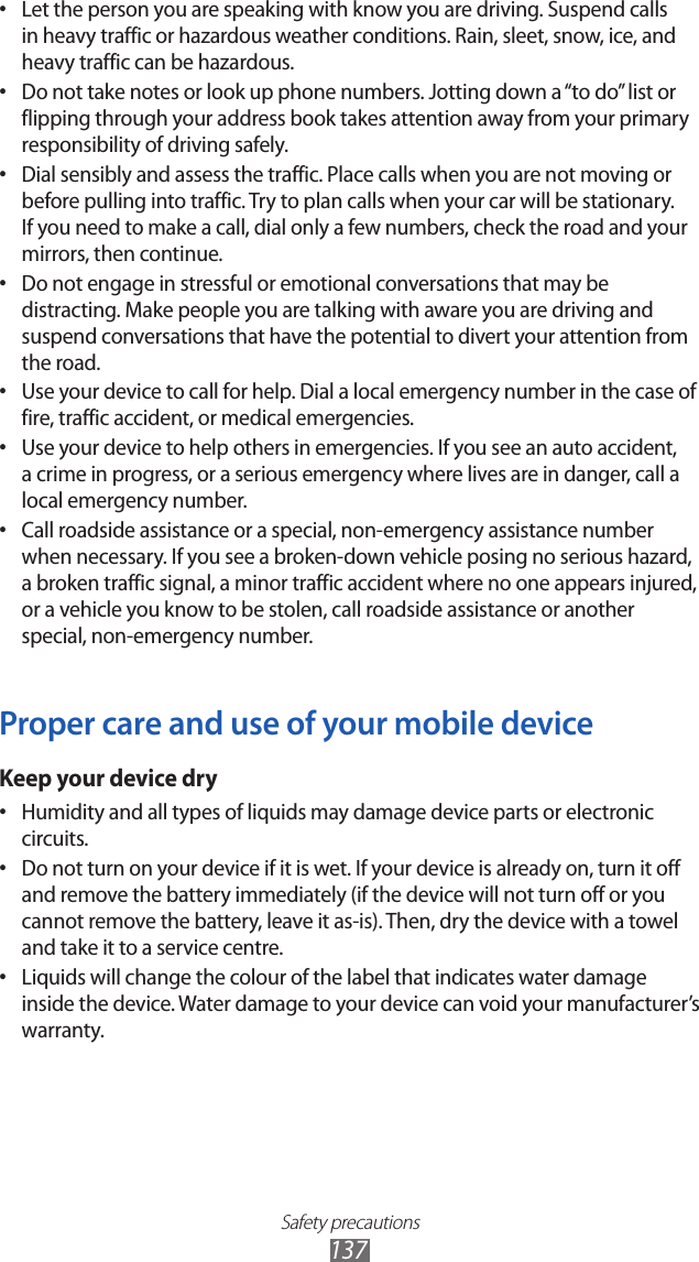 Safety precautions137Let the person you are speaking with know you are driving. Suspend calls • in heavy traffic or hazardous weather conditions. Rain, sleet, snow, ice, and heavy traffic can be hazardous.Do not take notes or look up phone numbers. Jotting down a “to do” list or • flipping through your address book takes attention away from your primary responsibility of driving safely.Dial sensibly and assess the traffic. Place calls when you are not moving or • before pulling into traffic. Try to plan calls when your car will be stationary. If you need to make a call, dial only a few numbers, check the road and your mirrors, then continue.Do not engage in stressful or emotional conversations that may be • distracting. Make people you are talking with aware you are driving and suspend conversations that have the potential to divert your attention from the road.Use your device to call for help. Dial a local emergency number in the case of • fire, traffic accident, or medical emergencies.Use your device to help others in emergencies. If you see an auto accident, • a crime in progress, or a serious emergency where lives are in danger, call a local emergency number.Call roadside assistance or a special, non-emergency assistance number • when necessary. If you see a broken-down vehicle posing no serious hazard, a broken traffic signal, a minor traffic accident where no one appears injured, or a vehicle you know to be stolen, call roadside assistance or another special, non-emergency number.Proper care and use of your mobile deviceKeep your device dryHumidity and all types of liquids may damage device parts or electronic • circuits.Do not turn on your device if it is wet. If your device is already on, turn it off • and remove the battery immediately (if the device will not turn off or you cannot remove the battery, leave it as-is). Then, dry the device with a towel and take it to a service centre.Liquids will change the colour of the label that indicates water damage • inside the device. Water damage to your device can void your manufacturer’s warranty.