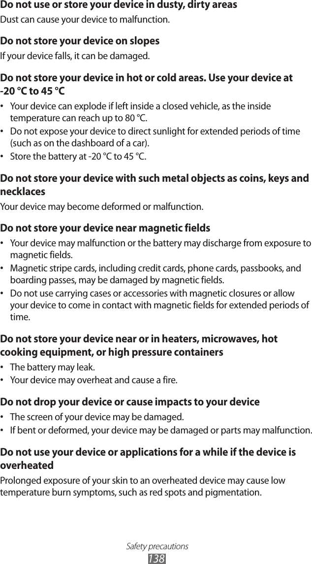 Safety precautions138Do not use or store your device in dusty, dirty areasDust can cause your device to malfunction.Do not store your device on slopesIf your device falls, it can be damaged.Do not store your device in hot or cold areas. Use your device at  -20 °C to 45 °C Your device can explode if left inside a closed vehicle, as the inside • temperature can reach up to 80 °C.Do not expose your device to direct sunlight for extended periods of time • (such as on the dashboard of a car).Store the battery at -20 °C to 45 °C.• Do not store your device with such metal objects as coins, keys and necklacesYour device may become deformed or malfunction.Do not store your device near magnetic fieldsYour device may malfunction or the battery may discharge from exposure to • magnetic fields.Magnetic stripe cards, including credit cards, phone cards, passbooks, and • boarding passes, may be damaged by magnetic fields.Do not use carrying cases or accessories with magnetic closures or allow • your device to come in contact with magnetic fields for extended periods of time.Do not store your device near or in heaters, microwaves, hot cooking equipment, or high pressure containersThe battery may leak.• Your device may overheat and cause a fire.• Do not drop your device or cause impacts to your deviceThe screen of your device may be damaged.• If bent or deformed, your device may be damaged or parts may malfunction.• Do not use your device or applications for a while if the device is overheatedProlonged exposure of your skin to an overheated device may cause low temperature burn symptoms, such as red spots and pigmentation.