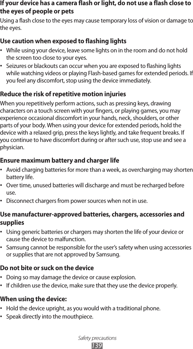 Safety precautions139If your device has a camera flash or light, do not use a flash close to the eyes of people or petsUsing a flash close to the eyes may cause temporary loss of vision or damage to the eyes.Use caution when exposed to flashing lightsWhile using your device, leave some lights on in the room and do not hold • the screen too close to your eyes.Seizures or blackouts can occur when you are exposed to flashing lights • while watching videos or playing Flash-based games for extended periods. If you feel any discomfort, stop using the device immediately.Reduce the risk of repetitive motion injuriesWhen you repetitively perform actions, such as pressing keys, drawing characters on a touch screen with your fingers, or playing games, you may experience occasional discomfort in your hands, neck, shoulders, or other parts of your body. When using your device for extended periods, hold the device with a relaxed grip, press the keys lightly, and take frequent breaks. If you continue to have discomfort during or after such use, stop use and see a physician.Ensure maximum battery and charger lifeAvoid charging batteries for more than a week, as overcharging may shorten • battery life.Over time, unused batteries will discharge and must be recharged before • use.Disconnect chargers from power sources when not in use.• Use manufacturer-approved batteries, chargers, accessories and suppliesUsing generic batteries or chargers may shorten the life of your device or • cause the device to malfunction.Samsung cannot be responsible for the user’s safety when using accessories • or supplies that are not approved by Samsung.Do not bite or suck on the deviceDoing so may damage the device or cause explosion.• If children use the device, make sure that they use the device properly.• When using the device:Hold the device upright, as you would with a traditional phone.• Speak directly into the mouthpiece.• 