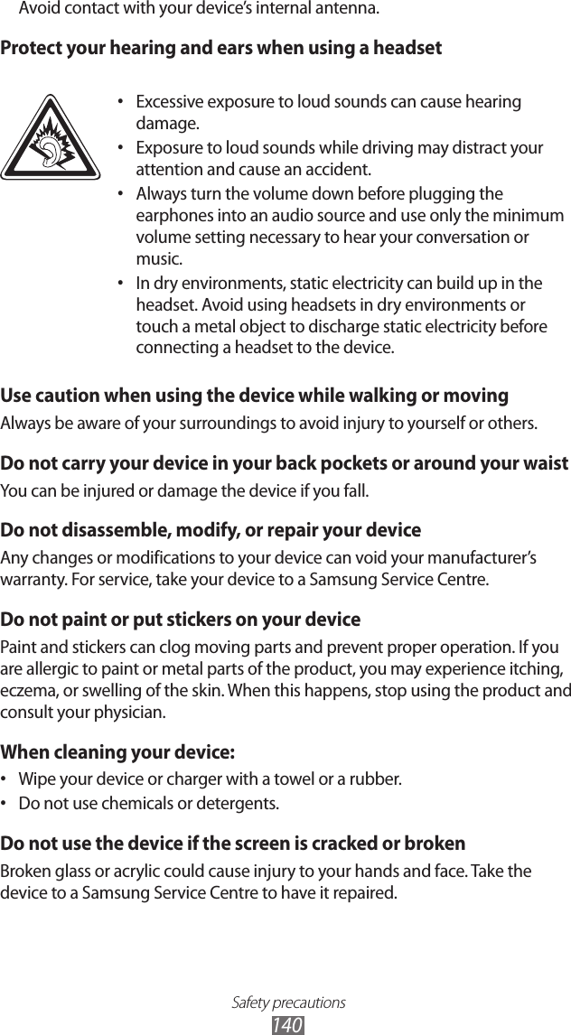 Safety precautions140Avoid contact with your device’s internal antenna. Protect your hearing and ears when using a headsetExcessive exposure to loud sounds can cause hearing • damage.Exposure to loud sounds while driving may distract your • attention and cause an accident. Always turn the volume down before plugging the • earphones into an audio source and use only the minimum volume setting necessary to hear your conversation or music.In dry environments, static electricity can build up in the • headset. Avoid using headsets in dry environments or touch a metal object to discharge static electricity before connecting a headset to the device.Use caution when using the device while walking or movingAlways be aware of your surroundings to avoid injury to yourself or others.Do not carry your device in your back pockets or around your waistYou can be injured or damage the device if you fall.Do not disassemble, modify, or repair your deviceAny changes or modifications to your device can void your manufacturer’s warranty. For service, take your device to a Samsung Service Centre.Do not paint or put stickers on your devicePaint and stickers can clog moving parts and prevent proper operation. If you are allergic to paint or metal parts of the product, you may experience itching, eczema, or swelling of the skin. When this happens, stop using the product and consult your physician.When cleaning your device:Wipe your device or charger with a towel or a rubber.• Do not use chemicals or detergents.• Do not use the device if the screen is cracked or brokenBroken glass or acrylic could cause injury to your hands and face. Take the device to a Samsung Service Centre to have it repaired.