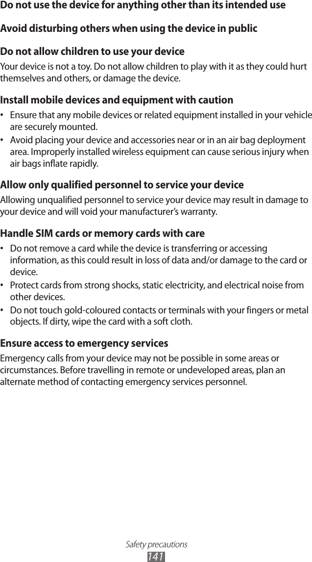 Safety precautions141Do not use the device for anything other than its intended useAvoid disturbing others when using the device in publicDo not allow children to use your deviceYour device is not a toy. Do not allow children to play with it as they could hurt themselves and others, or damage the device.Install mobile devices and equipment with cautionEnsure that any mobile devices or related equipment installed in your vehicle • are securely mounted. Avoid placing your device and accessories near or in an air bag deployment • area. Improperly installed wireless equipment can cause serious injury when air bags inflate rapidly.Allow only qualified personnel to service your deviceAllowing unqualified personnel to service your device may result in damage to your device and will void your manufacturer’s warranty.Handle SIM cards or memory cards with careDo not remove a card while the device is transferring or accessing • information, as this could result in loss of data and/or damage to the card or device.Protect cards from strong shocks, static electricity, and electrical noise from • other devices.Do not touch gold-coloured contacts or terminals with your fingers or metal • objects. If dirty, wipe the card with a soft cloth.Ensure access to emergency servicesEmergency calls from your device may not be possible in some areas or circumstances. Before travelling in remote or undeveloped areas, plan an alternate method of contacting emergency services personnel.