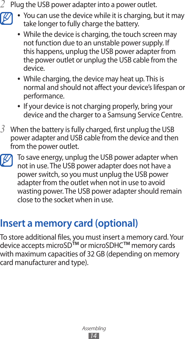 Assembling14Plug the USB power adapter into a power outlet.2 You can use the device while it is charging, but it may  ●take longer to fully charge the battery.While the device is charging, the touch screen may  ●not function due to an unstable power supply. If this happens, unplug the USB power adapter from the power outlet or unplug the USB cable from the device.While charging, the device may heat up. This is  ●normal and should not affect your device’s lifespan or performance.If your device is not charging properly, bring your  ●device and the charger to a Samsung Service Centre.When the battery is fully charged, first unplug the USB 3 power adapter and USB cable from the device and then from the power outlet.To save energy, unplug the USB power adapter when not in use. The USB power adapter does not have a power switch, so you must unplug the USB power adapter from the outlet when not in use to avoid wasting power. The USB power adapter should remain close to the socket when in use.Insert a memory card (optional)To store additional files, you must insert a memory card. Your device accepts microSD™ or microSDHC™ memory cards with maximum capacities of 32 GB (depending on memory card manufacturer and type).