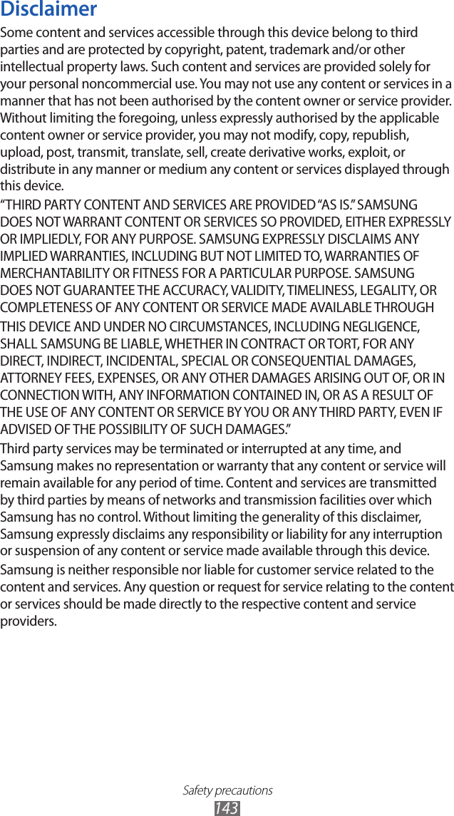 Safety precautions143DisclaimerSome content and services accessible through this device belong to third parties and are protected by copyright, patent, trademark and/or other intellectual property laws. Such content and services are provided solely for your personal noncommercial use. You may not use any content or services in a manner that has not been authorised by the content owner or service provider. Without limiting the foregoing, unless expressly authorised by the applicable content owner or service provider, you may not modify, copy, republish, upload, post, transmit, translate, sell, create derivative works, exploit, or distribute in any manner or medium any content or services displayed through this device.“THIRD PARTY CONTENT AND SERVICES ARE PROVIDED “AS IS.” SAMSUNG DOES NOT WARRANT CONTENT OR SERVICES SO PROVIDED, EITHER EXPRESSLY OR IMPLIEDLY, FOR ANY PURPOSE. SAMSUNG EXPRESSLY DISCLAIMS ANY IMPLIED WARRANTIES, INCLUDING BUT NOT LIMITED TO, WARRANTIES OF MERCHANTABILITY OR FITNESS FOR A PARTICULAR PURPOSE. SAMSUNG DOES NOT GUARANTEE THE ACCURACY, VALIDITY, TIMELINESS, LEGALITY, OR COMPLETENESS OF ANY CONTENT OR SERVICE MADE AVAILABLE THROUGHTHIS DEVICE AND UNDER NO CIRCUMSTANCES, INCLUDING NEGLIGENCE, SHALL SAMSUNG BE LIABLE, WHETHER IN CONTRACT OR TORT, FOR ANY DIRECT, INDIRECT, INCIDENTAL, SPECIAL OR CONSEQUENTIAL DAMAGES, ATTORNEY FEES, EXPENSES, OR ANY OTHER DAMAGES ARISING OUT OF, OR IN CONNECTION WITH, ANY INFORMATION CONTAINED IN, OR AS A RESULT OF THE USE OF ANY CONTENT OR SERVICE BY YOU OR ANY THIRD PARTY, EVEN IF ADVISED OF THE POSSIBILITY OF SUCH DAMAGES.” Third party services may be terminated or interrupted at any time, and Samsung makes no representation or warranty that any content or service will remain available for any period of time. Content and services are transmitted by third parties by means of networks and transmission facilities over which Samsung has no control. Without limiting the generality of this disclaimer, Samsung expressly disclaims any responsibility or liability for any interruption or suspension of any content or service made available through this device.Samsung is neither responsible nor liable for customer service related to the content and services. Any question or request for service relating to the content or services should be made directly to the respective content and service providers.