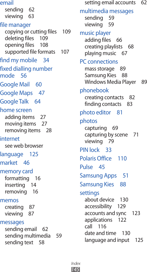 Index145setting email accounts  62multimedia messagessending  59viewing  59music playeradding files  66creating playlists  68playing music  67PC connectionsmass storage  89Samsung Kies  88Windows Media Player  89phonebookcreating contacts  82finding contacts  83photo editor  81photoscapturing  69capturing by scene  71viewing  79PIN lock  33Polaris Office  110Pulse  45Samsung Apps  51Samsung Kies  88settingsabout device  130accessibility  129accounts and sync  123applications  122call  116date and time  130language and input  125emailsending  62viewing  63file managercopying or cutting files  109deleting files  109opening files  108supported file formats  107find my mobile  34fixed dialling number mode  56Google Mail  60Google Maps  47Google Talk  64home screenadding items  27moving items  27removing items  28internetsee web browserlanguage  125market  46memory cardformatting  16inserting  14removing  16memoscreating  87viewing  87messagessending email  62sending multimedia  59sending text  58