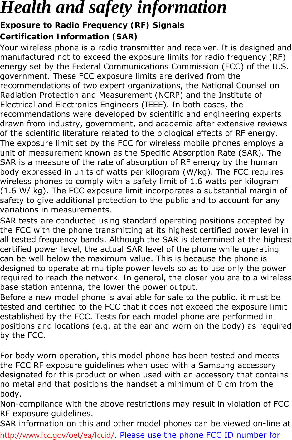 Health and safety information Exposure to Radio Frequency (RF) Signals Certification Information (SAR) Your wireless phone is a radio transmitter and receiver. It is designed and manufactured not to exceed the exposure limits for radio frequency (RF) energy set by the Federal Communications Commission (FCC) of the U.S. government. These FCC exposure limits are derived from the recommendations of two expert organizations, the National Counsel on Radiation Protection and Measurement (NCRP) and the Institute of Electrical and Electronics Engineers (IEEE). In both cases, the recommendations were developed by scientific and engineering experts drawn from industry, government, and academia after extensive reviews of the scientific literature related to the biological effects of RF energy. The exposure limit set by the FCC for wireless mobile phones employs a unit of measurement known as the Specific Absorption Rate (SAR). The SAR is a measure of the rate of absorption of RF energy by the human body expressed in units of watts per kilogram (W/kg). The FCC requires wireless phones to comply with a safety limit of 1.6 watts per kilogram (1.6 W/ kg). The FCC exposure limit incorporates a substantial margin of safety to give additional protection to the public and to account for any variations in measurements. SAR tests are conducted using standard operating positions accepted by the FCC with the phone transmitting at its highest certified power level in all tested frequency bands. Although the SAR is determined at the highest certified power level, the actual SAR level of the phone while operating can be well below the maximum value. This is because the phone is designed to operate at multiple power levels so as to use only the power required to reach the network. In general, the closer you are to a wireless base station antenna, the lower the power output. Before a new model phone is available for sale to the public, it must be tested and certified to the FCC that it does not exceed the exposure limit established by the FCC. Tests for each model phone are performed in positions and locations (e.g. at the ear and worn on the body) as required by the FCC.      For body worn operation, this model phone has been tested and meets the FCC RF exposure guidelines when used with a Samsung accessory designated for this product or when used with an accessory that contains no metal and that positions the handset a minimum of 0 cm from the body.  Non-compliance with the above restrictions may result in violation of FCC RF exposure guidelines. SAR information on this and other model phones can be viewed on-line at http://www.fcc.gov/oet/ea/fccid/. Please use the phone FCC ID number for 