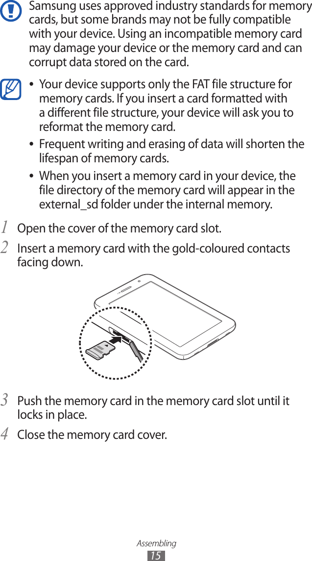 Assembling15Samsung uses approved industry standards for memory cards, but some brands may not be fully compatible with your device. Using an incompatible memory card may damage your device or the memory card and can corrupt data stored on the card.Your device supports only the FAT file structure for  ●memory cards. If you insert a card formatted with a different file structure, your device will ask you to reformat the memory card.Frequent writing and erasing of data will shorten the  ●lifespan of memory cards.When you insert a memory card in your device, the  ●file directory of the memory card will appear in the external_sd folder under the internal memory. Open the cover of the memory card slot.1 Insert a memory card with the gold-coloured contacts 2 facing down.Push the memory card in the memory card slot until it 3 locks in place.Close the memory card cover.4 