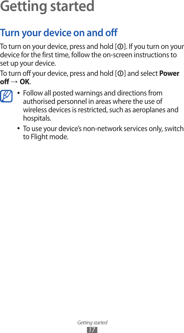 Getting started17Getting startedTurn your device on and offTo turn on your device, press and hold [ ]. If you turn on your device for the first time, follow the on-screen instructions to set up your device.To turn off your device, press and hold [ ] and select Power off → OK.Follow all posted warnings and directions from  ●authorised personnel in areas where the use of wireless devices is restricted, such as aeroplanes and hospitals.To use your device’s non-network services only, switch  ●to Flight mode.