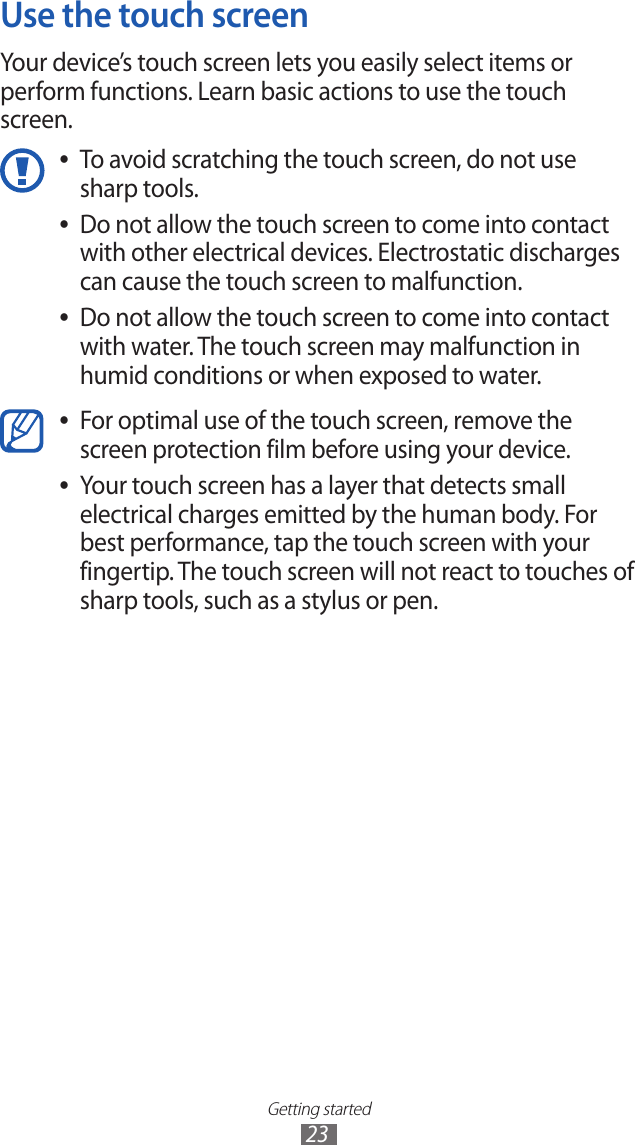 Getting started23Use the touch screenYour device’s touch screen lets you easily select items or perform functions. Learn basic actions to use the touch screen. To avoid scratching the touch screen, do not use  ●sharp tools.Do not allow the touch screen to come into contact  ●with other electrical devices. Electrostatic discharges can cause the touch screen to malfunction.Do not allow the touch screen to come into contact  ●with water. The touch screen may malfunction in humid conditions or when exposed to water. For optimal use of the touch screen, remove the  ●screen protection film before using your device.Your touch screen has a layer that detects small  ●electrical charges emitted by the human body. For best performance, tap the touch screen with your fingertip. The touch screen will not react to touches of sharp tools, such as a stylus or pen. 