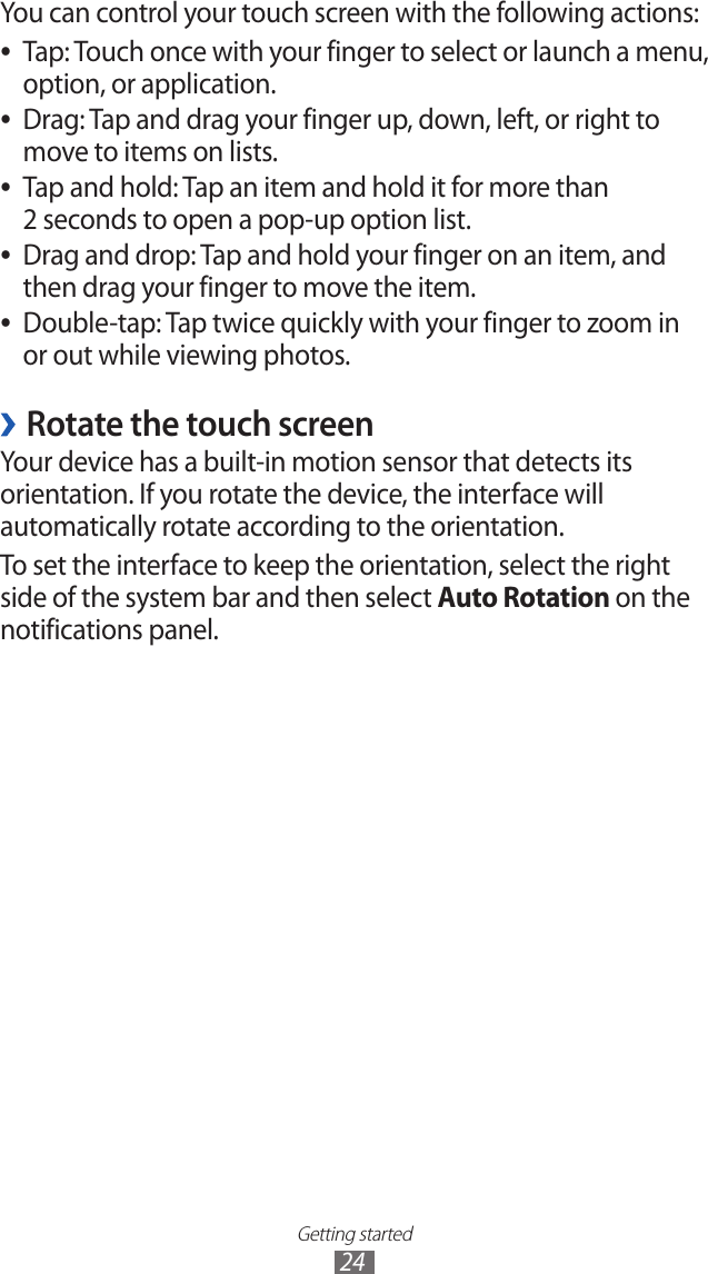 Getting started24You can control your touch screen with the following actions:Tap: Touch once with your finger to select or launch a menu,  ●option, or application.Drag: Tap and drag your finger up, down, left, or right to  ●move to items on lists.Tap and hold: Tap an item and hold it for more than  ●2 seconds to open a pop-up option list.Drag and drop: Tap and hold your finger on an item, and  ●then drag your finger to move the item.Double-tap: Tap twice quickly with your finger to zoom in  ●or out while viewing photos.Rotate the touch screen ›Your device has a built-in motion sensor that detects its orientation. If you rotate the device, the interface will automatically rotate according to the orientation.To set the interface to keep the orientation, select the right side of the system bar and then select Auto Rotation on the notifications panel.