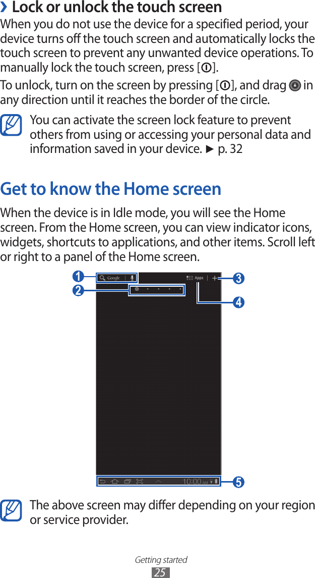 Getting started25Lock or unlock the touch screen ›When you do not use the device for a specified period, your device turns off the touch screen and automatically locks the touch screen to prevent any unwanted device operations. To manually lock the touch screen, press [ ].To unlock, turn on the screen by pressing [ ], and drag   in any direction until it reaches the border of the circle.You can activate the screen lock feature to prevent others from using or accessing your personal data and information saved in your device. ► p. 32Get to know the Home screenWhen the device is in Idle mode, you will see the Home screen. From the Home screen, you can view indicator icons, widgets, shortcuts to applications, and other items. Scroll left or right to a panel of the Home screen. 3  1  4  5  2 The above screen may differ depending on your region or service provider.