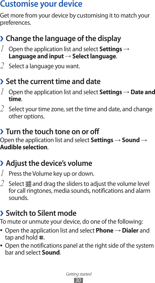 Getting started30Customise your deviceGet more from your device by customising it to match your preferences.Change the language of the display ›Open the application list and select 1 Settings → Language and input → Select language.Select a language you want.2 Set the current time and date ›Open the application list and select 1 Settings → Date and time.Select your time zone, set the time and date, and change 2 other options.Turn the touch tone on or off ›Open the application list and select Settings → Sound → Audible selection.Adjust the device’s volume ›Press the Volume key up or down.1 Select 2  and drag the sliders to adjust the volume level for call ringtones, media sounds, notifications and alarm sounds. ›Switch to Silent modeTo mute or unmute your device, do one of the following:Open the application list and select  ●Phone → Dialer and tap and hold  .Open the notifications panel at the right side of the system  ●bar and select Sound.