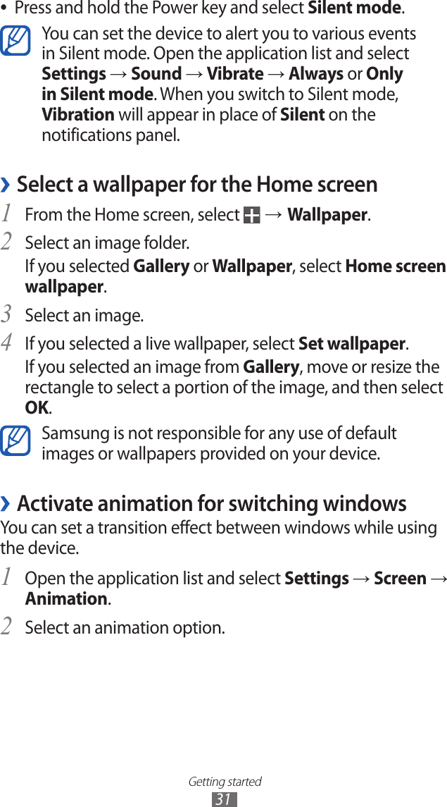 Getting started31Press and hold the Power key and select  ●Silent mode.You can set the device to alert you to various events in Silent mode. Open the application list and select Settings → Sound → Vibrate → Always or Only in Silent mode. When you switch to Silent mode, Vibration will appear in place of Silent on the notifications panel.Select a wallpaper for the Home screen ›From the Home screen, select 1  → Wallpaper.Select an image folder.2 If you selected Gallery or Wallpaper, select Home screen wallpaper.Select an image.3 If you selected a live wallpaper, select 4 Set wallpaper.If you selected an image from Gallery, move or resize the rectangle to select a portion of the image, and then select OK.Samsung is not responsible for any use of default images or wallpapers provided on your device.Activate animation for switching windows ›You can set a transition effect between windows while using the device.Open the application list and select 1 Settings → Screen → Animation.Select an animation option.2 
