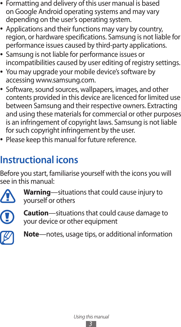 Using this manual3Formatting and delivery of this user manual is based  ●on Google Android operating systems and may vary depending on the user’s operating system.Applications and their functions may vary by country,  ●region, or hardware specifications. Samsung is not liable for performance issues caused by third-party applications.Samsung is not liable for performance issues or  ●incompatibilities caused by user editing of registry settings.You may upgrade your mobile device’s software by  ●accessing www.samsung.com.Software, sound sources, wallpapers, images, and other  ●contents provided in this device are licenced for limited use between Samsung and their respective owners. Extracting and using these materials for commercial or other purposes is an infringement of copyright laws. Samsung is not liable for such copyright infringement by the user.Please keep this manual for future reference. ●Instructional iconsBefore you start, familiarise yourself with the icons you will see in this manual: Warning—situations that could cause injury to yourself or othersCaution—situations that could cause damage to your device or other equipmentNote—notes, usage tips, or additional information 