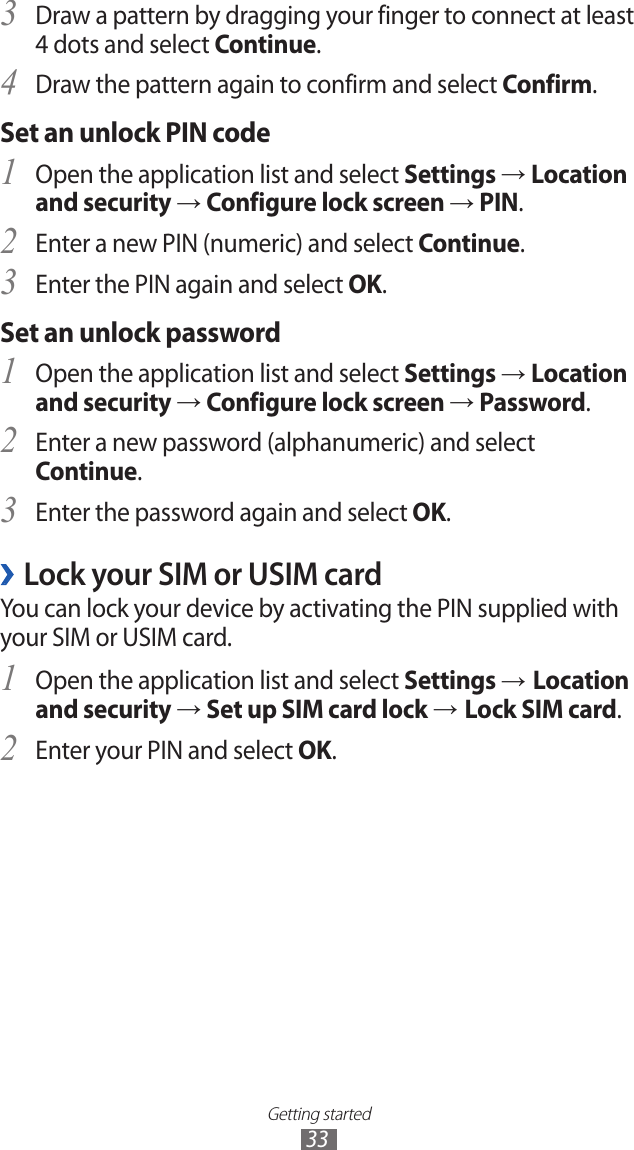 Getting started33Draw a pattern by dragging your finger to connect at least 3 4 dots and select Continue.Draw the pattern again to confirm and select 4 Confirm.Set an unlock PIN codeOpen the application list and select 1 Settings → Location and security → Configure lock screen → PIN.Enter a new PIN (numeric) and select 2 Continue.Enter the PIN again and select 3 OK.Set an unlock passwordOpen the application list and select 1 Settings → Location and security → Configure lock screen → Password.Enter a new password (alphanumeric) and select 2 Continue.Enter the password again and select 3 OK.Lock your SIM or USIM card ›You can lock your device by activating the PIN supplied with your SIM or USIM card.Open the application list and select 1 Settings → Location and security → Set up SIM card lock → Lock SIM card.Enter your PIN and select 2 OK.