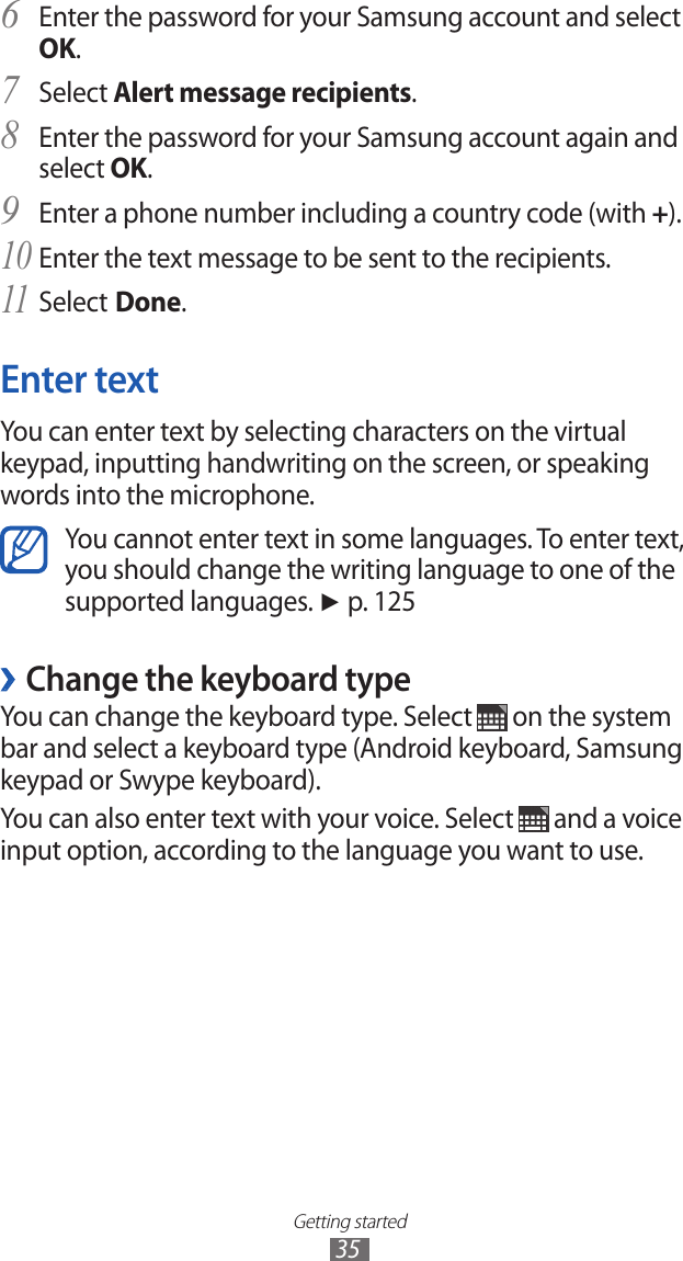 Getting started35Enter the password for your Samsung account and select 6 OK.Select 7 Alert message recipients.Enter the password for your Samsung account again and 8 select OK.Enter a phone number including a country code (with 9 +).Enter the text message to be sent to the recipients.10 Select11  Done.Enter textYou can enter text by selecting characters on the virtual keypad, inputting handwriting on the screen, or speaking words into the microphone.You cannot enter text in some languages. To enter text, you should change the writing language to one of the supported languages. ► p. 125Change the keyboard type ›You can change the keyboard type. Select   on the system bar and select a keyboard type (Android keyboard, Samsung keypad or Swype keyboard).You can also enter text with your voice. Select   and a voice input option, according to the language you want to use.