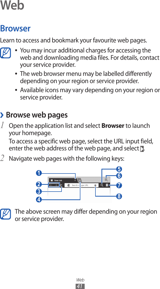 Web41WebBrowserLearn to access and bookmark your favourite web pages.You may incur additional charges for accessing the  ●web and downloading media files. For details, contact your service provider.The web browser menu may be labelled differently  ●depending on your region or service provider.Available icons may vary depending on your region or  ●service provider. ›Browse web pagesOpen the application list and select 1 Browser to launch your homepage.To access a specific web page, select the URL input field, enter the web address of the web page, and select  .Navigate web pages with the following keys:2  3  4  1  2  7  5  6  8 The above screen may differ depending on your region or service provider.