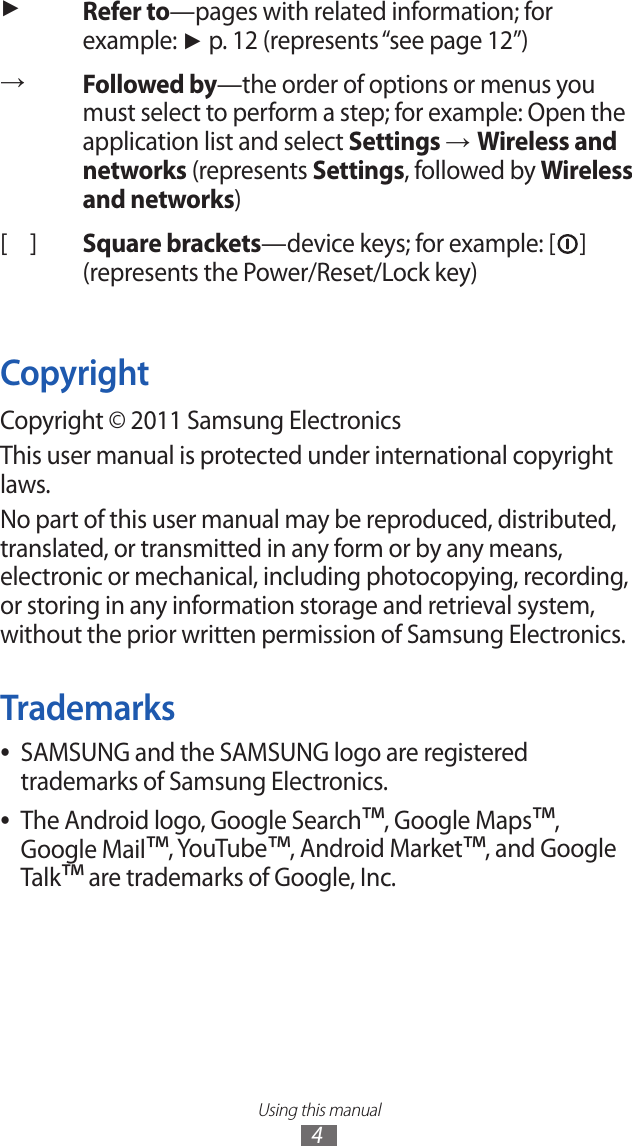 Using this manual4►Refer to—pages with related information; for example: ► p. 12 (represents “see page 12”)→Followed by—the order of options or menus you must select to perform a step; for example: Open the application list and select Settings → Wireless and networks (represents Settings, followed by Wireless and networks)[ ] Square brackets—device keys; for example: [ ] (represents the Power/Reset/Lock key)CopyrightCopyright © 2011 Samsung ElectronicsThis user manual is protected under international copyright laws.No part of this user manual may be reproduced, distributed, translated, or transmitted in any form or by any means, electronic or mechanical, including photocopying, recording, or storing in any information storage and retrieval system, without the prior written permission of Samsung Electronics.TrademarksSAMSUNG and the SAMSUNG logo are registered  ●trademarks of Samsung Electronics.The Android logo, Google Search ●™, Google Maps™, Google Mail™, YouTube™, Android Market™, and Google Talk™ are trademarks of Google, Inc.