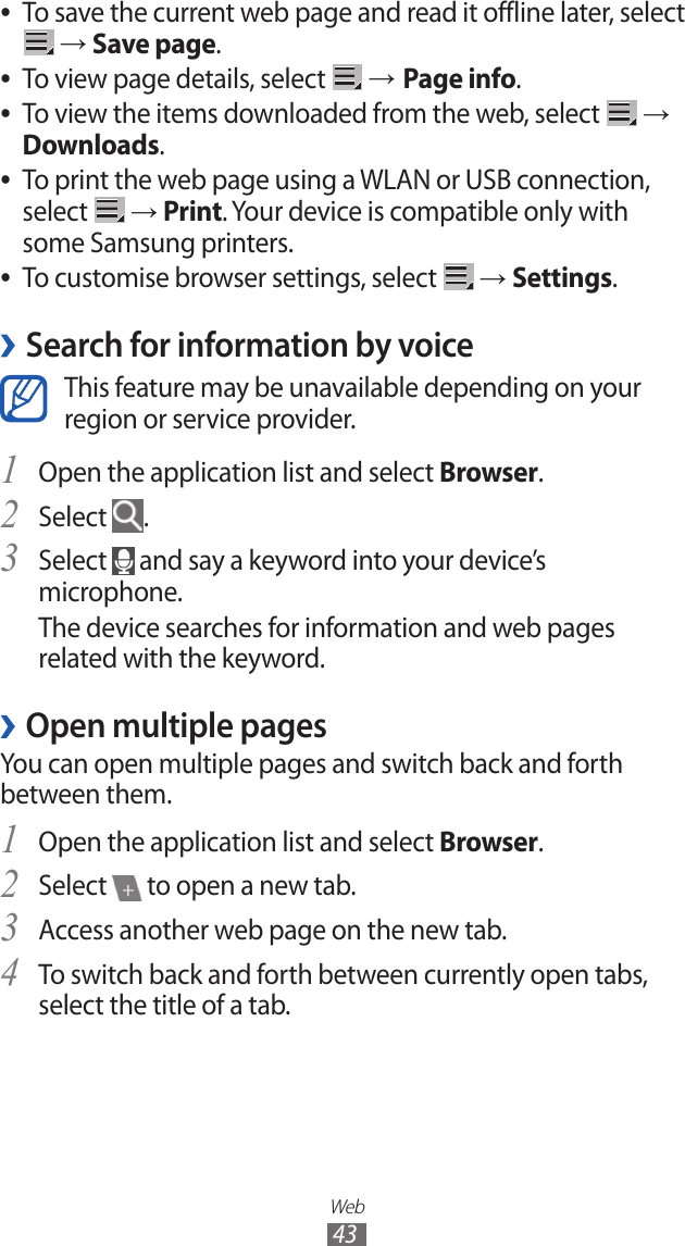 Web43To save the current web page and read it offline later, select  ● → Save page.To view page details, select  ● → Page info.To view the items downloaded from the web, select  ● → Downloads.To print the web page using a WLAN or USB connection,  ●select   → Print. Your device is compatible only with some Samsung printers.To customise browser settings, select  ● → Settings.Search for information by voice ›This feature may be unavailable depending on your region or service provider.Open the application list and select 1 Browser.Select 2 .Select 3  and say a keyword into your device’s microphone.The device searches for information and web pages related with the keyword.Open multiple pages ›You can open multiple pages and switch back and forth between them.Open the application list and select 1 Browser.Select 2  to open a new tab.Access another web page on the new tab.3 To switch back and forth between currently open tabs, 4 select the title of a tab.