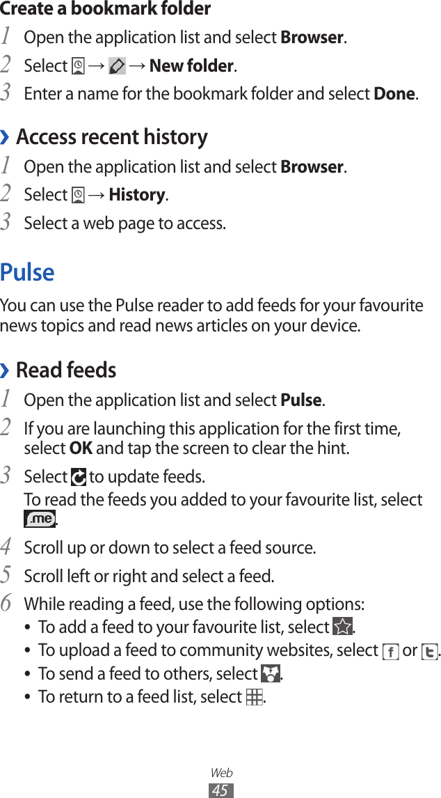Web45Create a bookmark folderOpen the application list and select 1 Browser.Select 2  →   → New folder.Enter a name for the bookmark folder and select 3 Done.Access recent history ›Open the application list and select 1 Browser.Select 2  → History.Select a web page to access.3 PulseYou can use the Pulse reader to add feeds for your favourite news topics and read news articles on your device.Read feeds ›Open the application list and select 1 Pulse.If you are launching this application for the first time, 2 select OK and tap the screen to clear the hint.Select 3  to update feeds.To read the feeds you added to your favourite list, select .Scroll up or down to select a feed source.4 Scroll left or right and select a feed.5 While reading a feed, use the following options:6 To add a feed to your favourite list, select  ●.To upload a feed to community websites, select  ● or  .To send a feed to others, select  ●.To return to a feed list, select  ●.