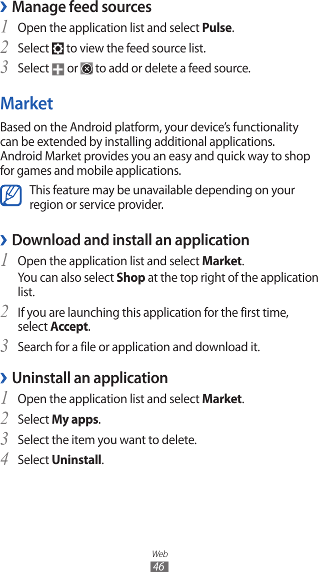 Web46Manage feed sources ›Open the application list and select 1 Pulse.Select 2  to view the feed source list.Select 3  or   to add or delete a feed source.MarketBased on the Android platform, your device’s functionality can be extended by installing additional applications. Android Market provides you an easy and quick way to shop for games and mobile applications.This feature may be unavailable depending on your region or service provider.Download and install an application ›Open the application list and select 1 Market.You can also select Shop at the top right of the application list.If you are launching this application for the first time, 2 select Accept.Search for a file or application and download it.3 Uninstall an application ›Open the application list and select 1 Market.Select 2 My apps.Select the item you want to delete.3 Select 4 Uninstall.