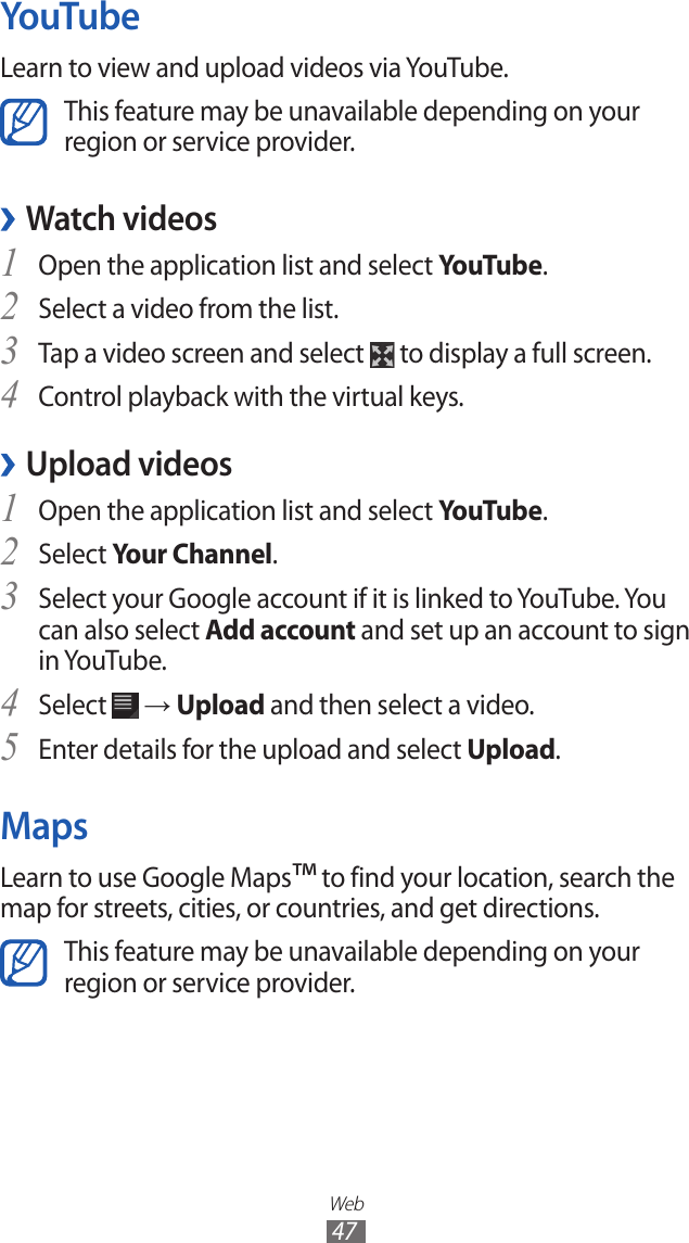 Web47YouTubeLearn to view and upload videos via YouTube.This feature may be unavailable depending on your region or service provider. ›Watch videosOpen the application list and select 1 YouTube.Select a video from the list.2 Tap a video screen and select 3  to display a full screen.Control playback with the virtual keys.4  ›Upload videosOpen the application list and select 1 YouTube.Select 2 Your Channel.Select your Google account if it is linked to YouTube. You 3 can also select Add account and set up an account to sign in YouTube.Select 4  → Upload and then select a video.Enter details for the upload and select 5 Upload.MapsLearn to use Google Maps™ to find your location, search the map for streets, cities, or countries, and get directions.This feature may be unavailable depending on your region or service provider.