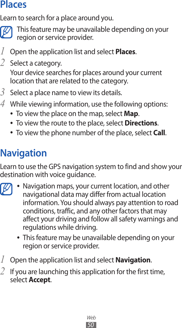 Web50PlacesLearn to search for a place around you.This feature may be unavailable depending on your region or service provider.Open the application list and select 1 Places.Select a category.2 Your device searches for places around your current location that are related to the category.Select a place name to view its details.3 While viewing information, use the following options:4 To view the place on the map, select  ●Map.To view the route to the place, select  ●Directions.To view the phone number of the place, select  ●Call.NavigationLearn to use the GPS navigation system to find and show your destination with voice guidance.Navigation maps, your current location, and other  ●navigational data may differ from actual location information. You should always pay attention to road conditions, traffic, and any other factors that may affect your driving and follow all safety warnings and regulations while driving.This feature may be unavailable depending on your  ●region or service provider.Open the application list and select 1 Navigation.If you are launching this application for the first time, 2 select Accept.