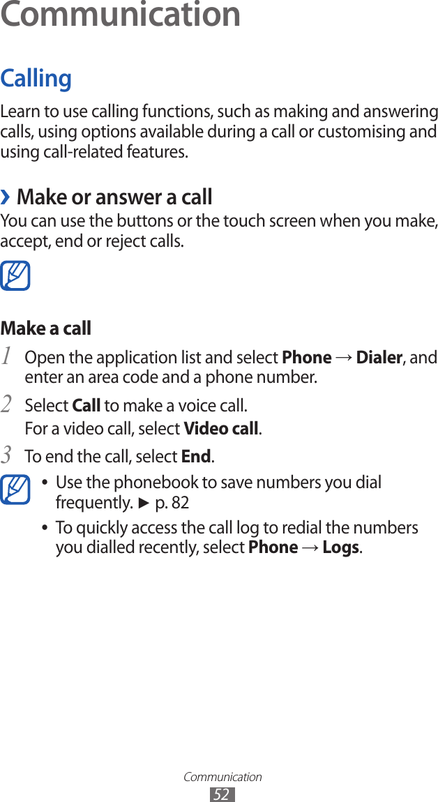 Communication52CommunicationCallingLearn to use calling functions, such as making and answering calls, using options available during a call or customising and using call-related features.Make or answer a call ›You can use the buttons or the touch screen when you make, accept, end or reject calls. Make a call Open the application list and select 1 Phone → Dialer, and enter an area code and a phone number.Select 2 Call to make a voice call.For a video call, select Video call.To end the call, select 3 End.Use the phonebook to save numbers you dial  ●frequently. ► p. 82To quickly access the call log to redial the numbers  ●you dialled recently, select Phone → Logs.
