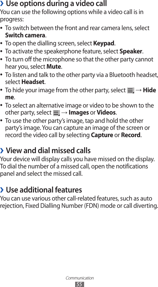 Communication55Use options during a video call ›You can use the following options while a video call is in progress:To switch between the front and rear camera lens, select  ●Switch camera.To open the dialling screen, select  ●Keypad.To activate the speakerphone feature, select  ●Speaker.To turn off the microphone so that the other party cannot  ●hear you, select Mute.To listen and talk to the other party via a Bluetooth headset,  ●select Headset.To hide your image from the other party, select  ● → Hide me.To select an alternative image or video to be shown to the  ●other party, select   → Images or Videos. To use the other party’s image, tap and hold the other  ●party’s image. You can capture an image of the screen or record the video call by selecting Capture or Record.View and dial missed calls ›Your device will display calls you have missed on the display. To dial the number of a missed call, open the notifications panel and select the missed call.Use additional features ›You can use various other call-related features, such as auto rejection, Fixed Dialling Number (FDN) mode or call diverting.
