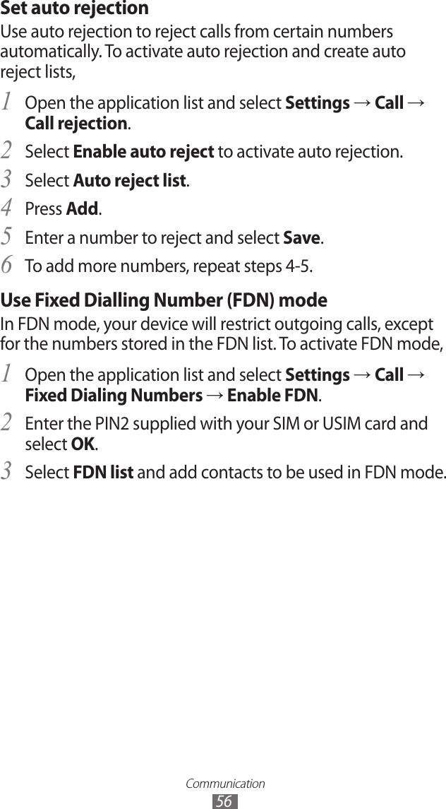 Communication56Set auto rejectionUse auto rejection to reject calls from certain numbers automatically. To activate auto rejection and create auto reject lists,Open the application list and select 1 Settings → Call → Call rejection.Select 2 Enable auto reject to activate auto rejection.Select 3 Auto reject list.Press 4 Add.Enter a number to reject and select 5 Save.To add more numbers, repeat steps 4-5. 6 Use Fixed Dialling Number (FDN) modeIn FDN mode, your device will restrict outgoing calls, except for the numbers stored in the FDN list. To activate FDN mode, Open the application list and select 1 Settings → Call → Fixed Dialing Numbers → Enable FDN.Enter the PIN2 supplied with your SIM or USIM card and 2 select OK.Select 3 FDN list and add contacts to be used in FDN mode.