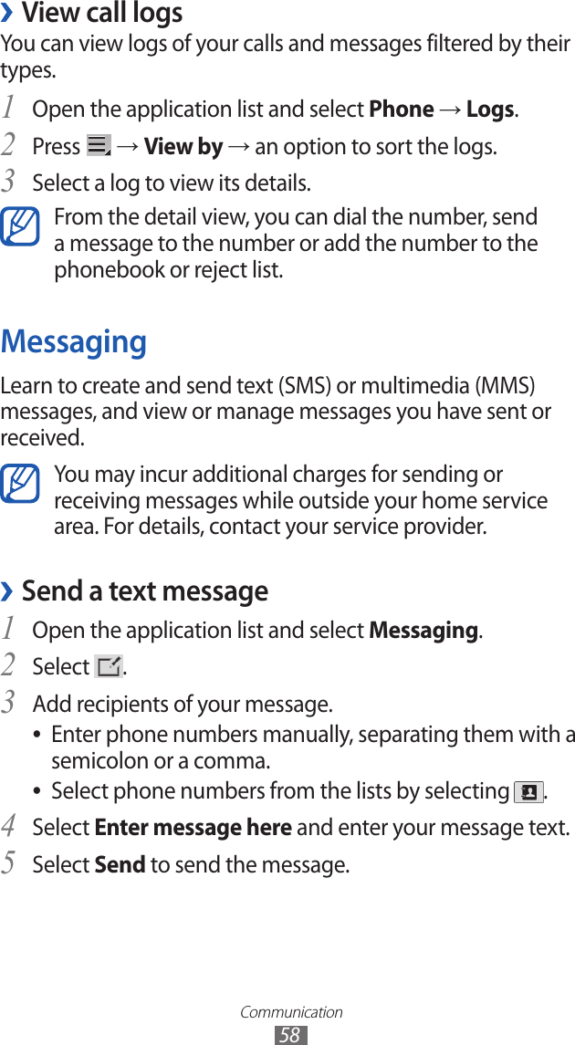 Communication58View call logs ›You can view logs of your calls and messages filtered by their types. Open the application list and select 1 Phone → Logs.Press 2  → View by → an option to sort the logs. Select a log to view its details.3 From the detail view, you can dial the number, send a message to the number or add the number to the phonebook or reject list.MessagingLearn to create and send text (SMS) or multimedia (MMS) messages, and view or manage messages you have sent or received.You may incur additional charges for sending or receiving messages while outside your home service area. For details, contact your service provider.Send a text message ›1 Open the application list and select Messaging.Select 2 .Add recipients of your message.3 Enter phone numbers manually, separating them with a  ●semicolon or a comma.Select phone numbers from the lists by selecting  ●.Select 4 Enter message here and enter your message text.Select 5 Send to send the message.