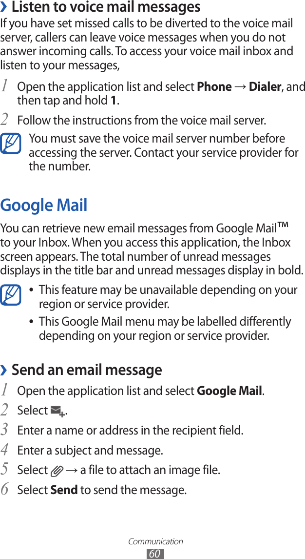 Communication60Listen to voice mail messages ›If you have set missed calls to be diverted to the voice mail server, callers can leave voice messages when you do not answer incoming calls. To access your voice mail inbox and listen to your messages,Open the application list and select 1 Phone → Dialer, and then tap and hold 1.Follow the instructions from the voice mail server.2 You must save the voice mail server number before accessing the server. Contact your service provider for the number.Google MailYou can retrieve new email messages from Google Mail™ to your Inbox. When you access this application, the Inbox screen appears. The total number of unread messages displays in the title bar and unread messages display in bold.This feature may be unavailable depending on your  ●region or service provider.This Google Mail menu may be labelled differently  ●depending on your region or service provider.Send an email message ›Open the application list and select 1 Google Mail.Select 2 .Enter a name or address in the recipient field.3 Enter a subject and message.4 Select 5  → a file to attach an image file.Select 6 Send to send the message.