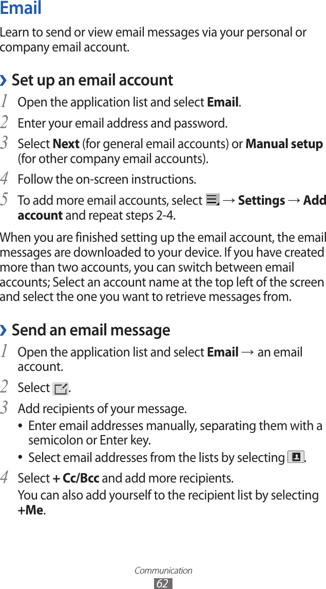Communication62EmailLearn to send or view email messages via your personal or company email account.Set up an email account ›Open the application list and select 1 Email.Enter your email address and password.2 Select 3 Next (for general email accounts) or Manual setup (for other company email accounts).Follow the on-screen instructions.4 To add more email accounts, select 5  → Settings → Add account and repeat steps 2-4.When you are finished setting up the email account, the email messages are downloaded to your device. If you have created more than two accounts, you can switch between email accounts; Select an account name at the top left of the screen and select the one you want to retrieve messages from.Send an email message ›Open the application list and select 1 Email → an email account.Select 2 .Add recipients of your message.3 Enter email addresses manually, separating them with a  ●semicolon or Enter key.Select email addresses from the lists by selecting  ●.Select 4 + Cc/Bcc and add more recipients.You can also add yourself to the recipient list by selecting +Me.