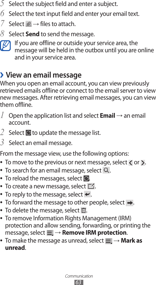 Communication63Select the subject field and enter a subject.5 Select the text input field and enter your email text.6 Select 7  → files to attach.Select 8 Send to send the message.If you are offline or outside your service area, the message will be held in the outbox until you are online and in your service area.View an email message ›When you open an email account, you can view previously retrieved emails offline or connect to the email server to view new messages. After retrieving email messages, you can view them offline.Open the application list and select 1 Email → an email account.Select 2  to update the message list.Select an email message.3 From the message view, use the following options:To move to the previous or next message, select  ● or  .To search for an email message, select  ●.To reload the messages, select  ●.To create a new message, select  ●.To reply to the message, select  ●.To forward the message to other people, select  ●.To delete the message, select  ●.To remove Information Rights Management (IRM)  ●protection and allow sending, forwarding, or printing the message, select   → Remove IRM protection.To make the message as unread, select  ● → Mark as unread.
