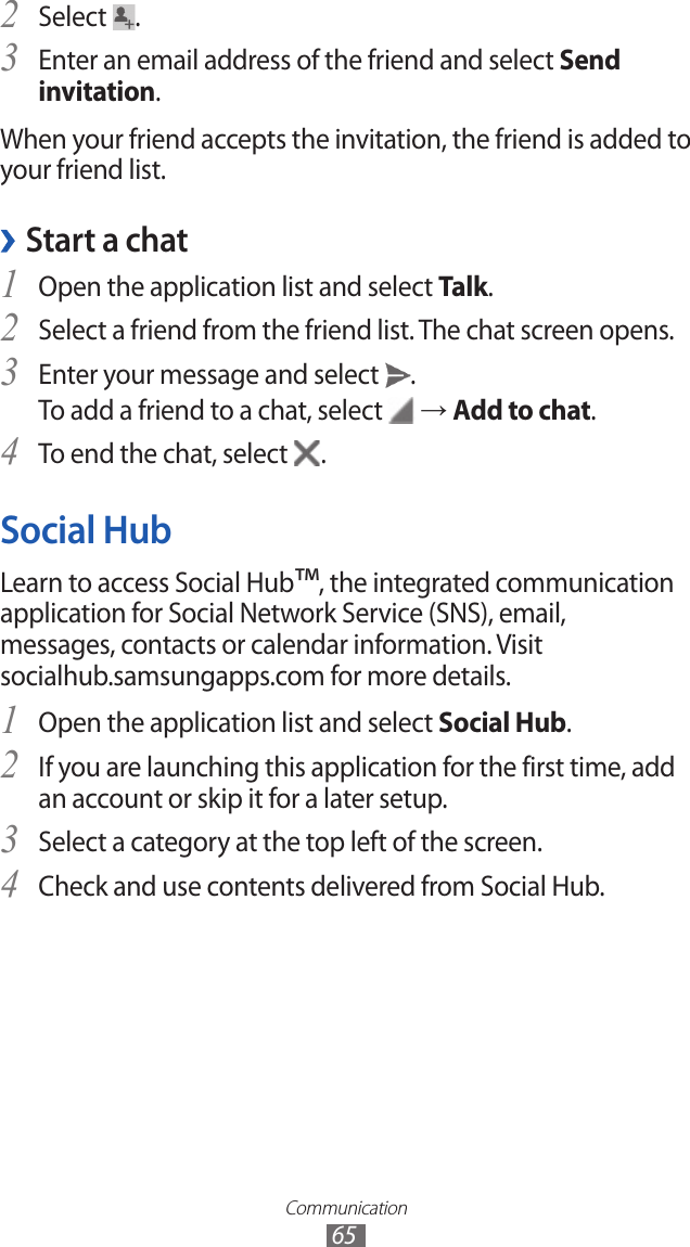 Communication65Select 2 .Enter an email address of the friend and select 3 Send invitation.When your friend accepts the invitation, the friend is added to your friend list.Start a chat ›Open the application list and select 1 Talk.Select a friend from the friend list. The chat screen opens.2 Enter your message and select 3 .To add a friend to a chat, select   → Add to chat.To end the chat, select 4 .Social HubLearn to access Social Hub™, the integrated communication application for Social Network Service (SNS), email, messages, contacts or calendar information. Visit socialhub.samsungapps.com for more details.Open the application list and select 1 Social Hub.If you are launching this application for the first time, add 2 an account or skip it for a later setup.Select a category at the top left of the screen.3 Check and use contents delivered from Social Hub.4 